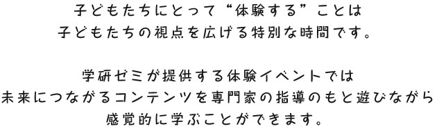 子供たちにとって体験することの意味は机上で勉強することに比べてとても大きいです。学研が提供するこの体験イベントは未来につながるコンテンツを専門の指導のもと遊びながら、感覚的に学ぶことができます。