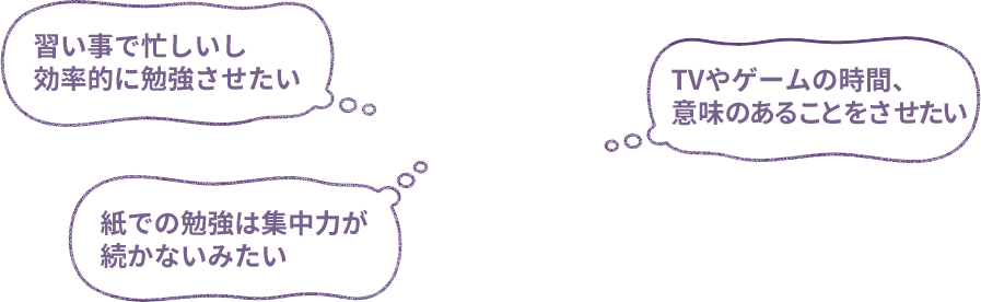 習い事で忙しいし効率的に勉強させたい／紙での勉強は集中力が続かないみたい／TVやゲームの時間、意味のあることをさせたい