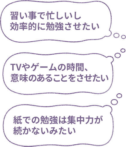 習い事で忙しいし効率的に勉強させたい／紙での勉強は集中力が続かないみたい／TVやゲームの時間、意味のあることをさせたい